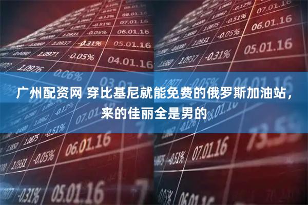 广州配资网 穿比基尼就能免费的俄罗斯加油站，来的佳丽全是男的