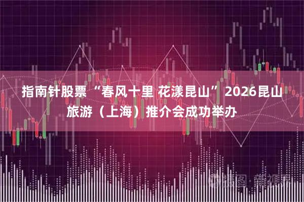 指南针股票 “春风十里 花漾昆山” 2026昆山旅游（上海）推介会成功举办