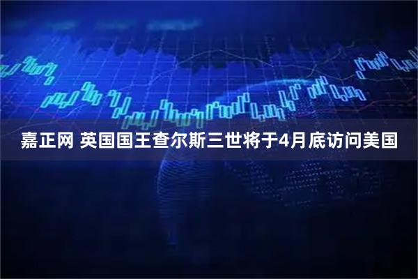 嘉正网 英国国王查尔斯三世将于4月底访问美国