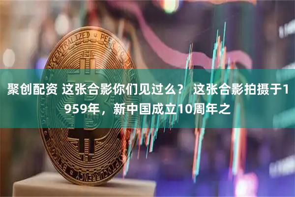 聚创配资 这张合影你们见过么？ 这张合影拍摄于1959年，新中国成立10周年之