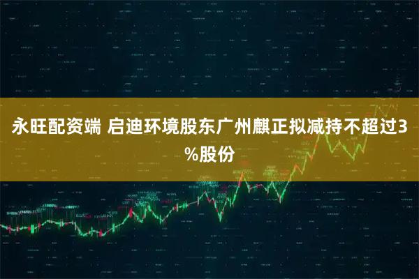 永旺配资端 启迪环境股东广州麒正拟减持不超过3%股份