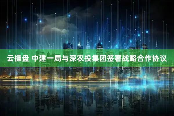 云操盘 中建一局与深农投集团签署战略合作协议