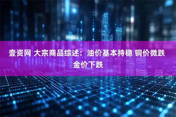 壹资网 大宗商品综述：油价基本持稳 铜价微跌 金价下跌