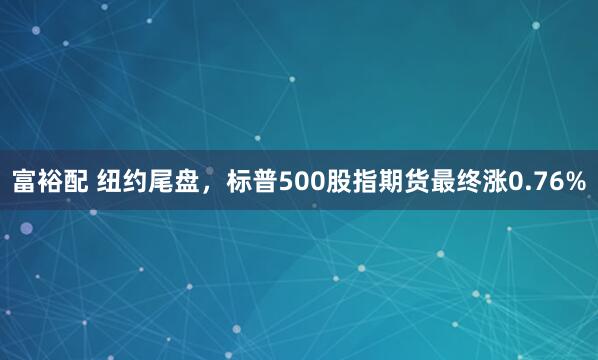富裕配 纽约尾盘，标普500股指期货最终涨0.76%