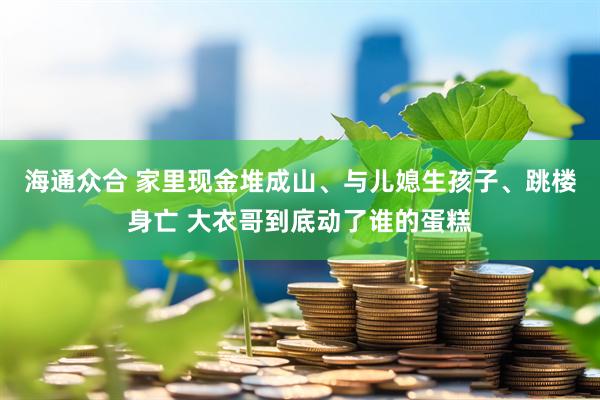 海通众合 家里现金堆成山、与儿媳生孩子、跳楼身亡 大衣哥到底动了谁的蛋糕