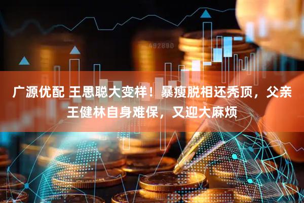 广源优配 王思聪大变样！暴瘦脱相还秃顶，父亲王健林自身难保，又迎大麻烦