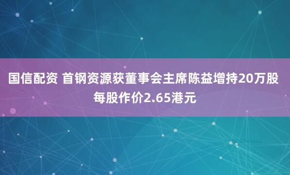 国信配资 首钢资源获董事会主席陈益增持20万股 每股作价2.65港元