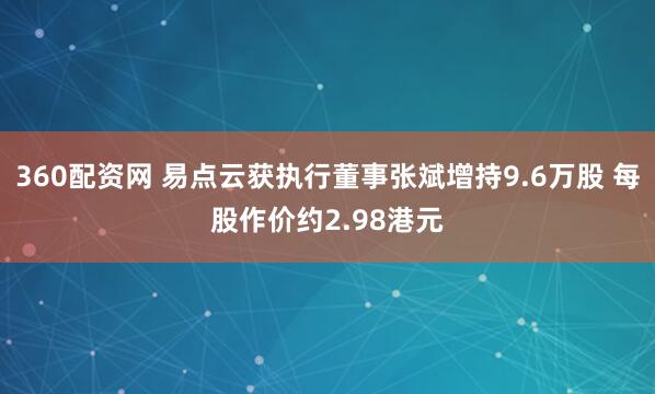 360配资网 易点云获执行董事张斌增持9.6万股 每股作价约2.98港元