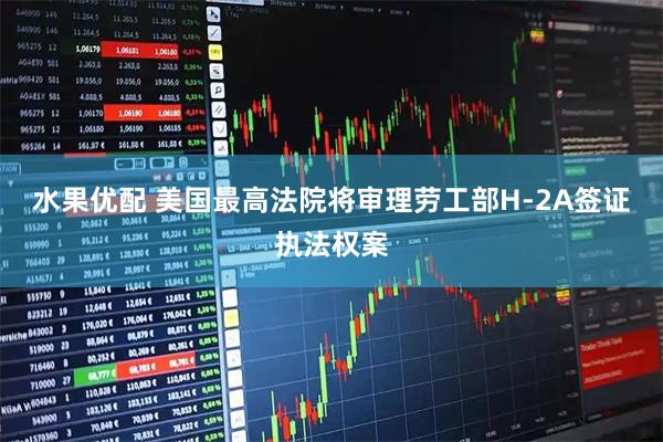 水果优配 美国最高法院将审理劳工部H-2A签证执法权案