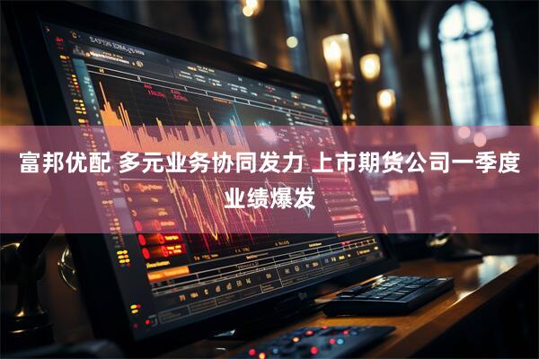 富邦优配 多元业务协同发力 上市期货公司一季度业绩爆发
