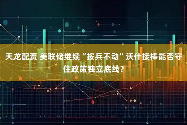 天龙配资 美联储继续“按兵不动”沃什接棒能否守住政策独立底线？