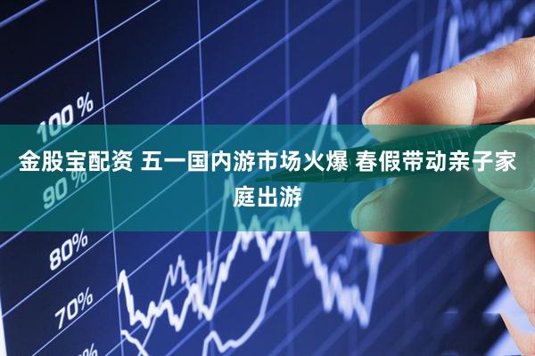 金股宝配资 五一国内游市场火爆 春假带动亲子家庭出游
