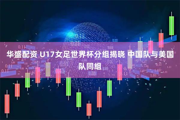 华盛配资 U17女足世界杯分组揭晓 中国队与美国队同组