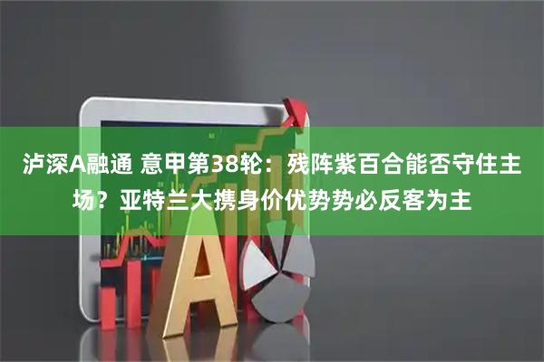 泸深A融通 意甲第38轮：残阵紫百合能否守住主场？亚特兰大携身价优势势必反客为主