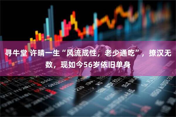 寻牛堂 许晴一生“风流成性，老少通吃”，撩汉无数，现如今56岁依旧单身