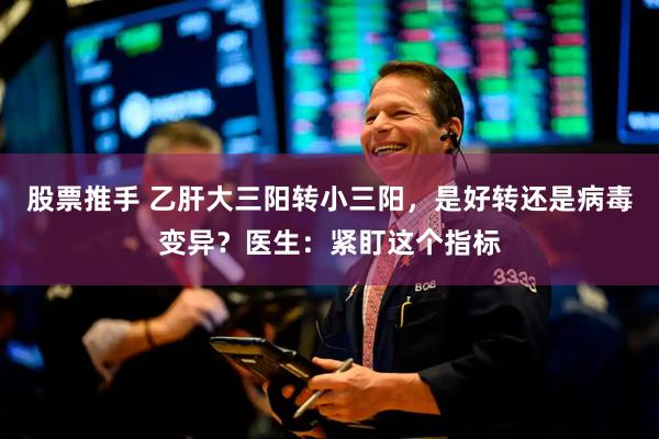 股票推手 乙肝大三阳转小三阳，是好转还是病毒变异？医生：紧盯这个指标