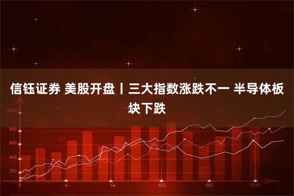 信钰证券 美股开盘丨三大指数涨跌不一 半导体板块下跌