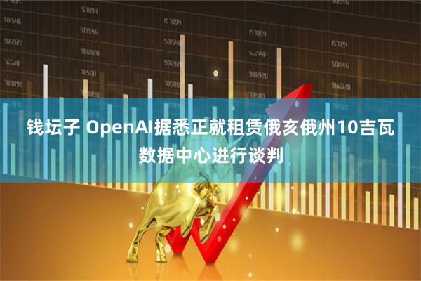 钱坛子 OpenAI据悉正就租赁俄亥俄州10吉瓦数据中心进行谈判