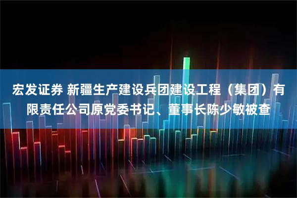 宏发证券 新疆生产建设兵团建设工程（集团）有限责任公司原党委书记、董事长陈少敏被查