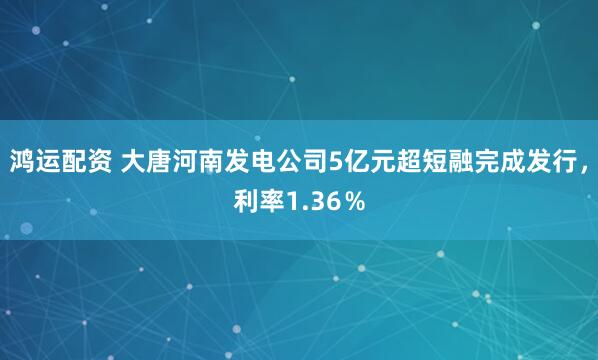 鸿运配资 大唐河南发电公司5亿元超短融完成发行，利率1.36％