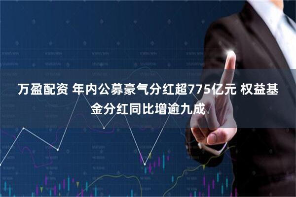 万盈配资 年内公募豪气分红超775亿元 权益基金分红同比增逾九成