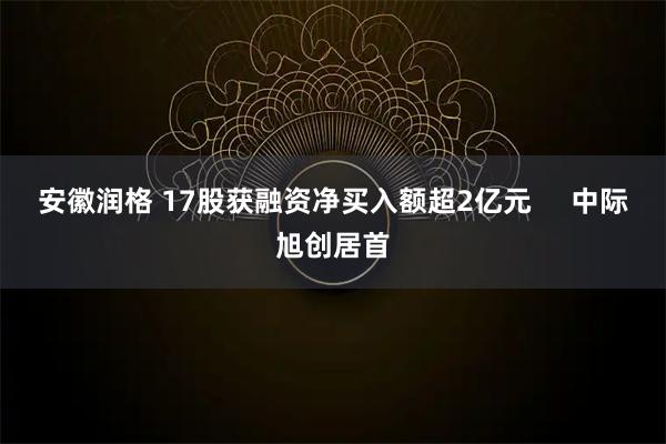 安徽润格 17股获融资净买入额超2亿元     中际旭创居首
