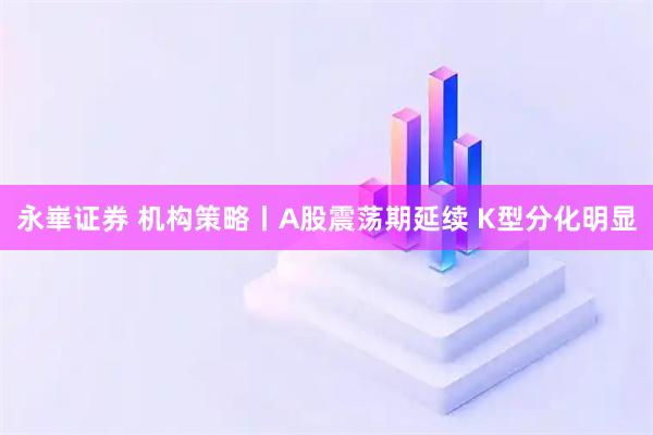 永崋证券 机构策略丨A股震荡期延续 K型分化明显