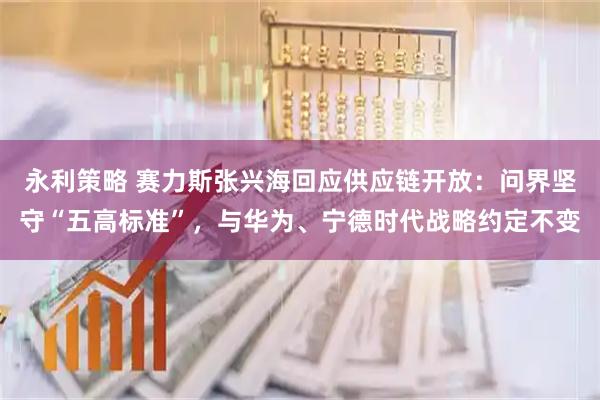永利策略 赛力斯张兴海回应供应链开放：问界坚守“五高标准”，与华为、宁德时代战略约定不变