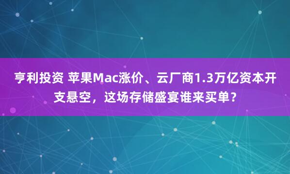 亨利投资 苹果Mac涨价、云厂商1.3万亿资本开支悬空，这场存储盛宴谁来买单？