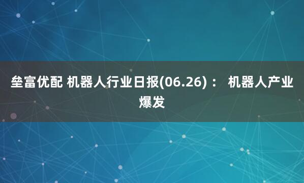 垒富优配 机器人行业日报(06.26) ： 机器人产业爆发