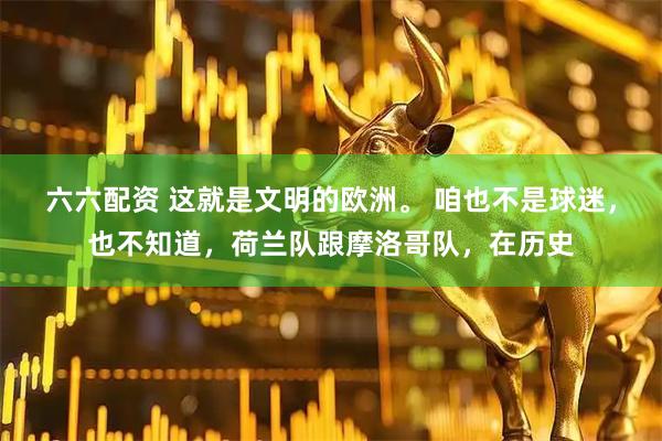 六六配资 这就是文明的欧洲。 咱也不是球迷，也不知道，荷兰队跟摩洛哥队，在历史