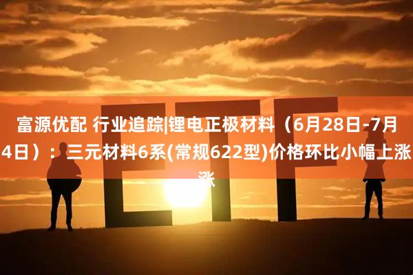 富源优配 行业追踪|锂电正极材料（6月28日-7月4日）：三元材料6系(常规622型)价格环比小幅上涨