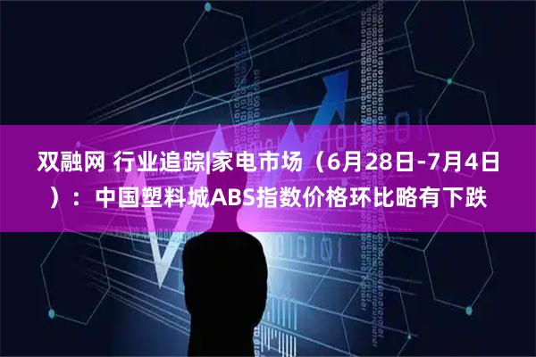 双融网 行业追踪|家电市场（6月28日-7月4日）：中国塑料城ABS指数价格环比略有下跌