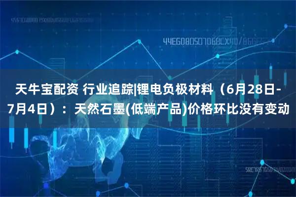 天牛宝配资 行业追踪|锂电负极材料（6月28日-7月4日）：天然石墨(低端产品)价格环比没有变动