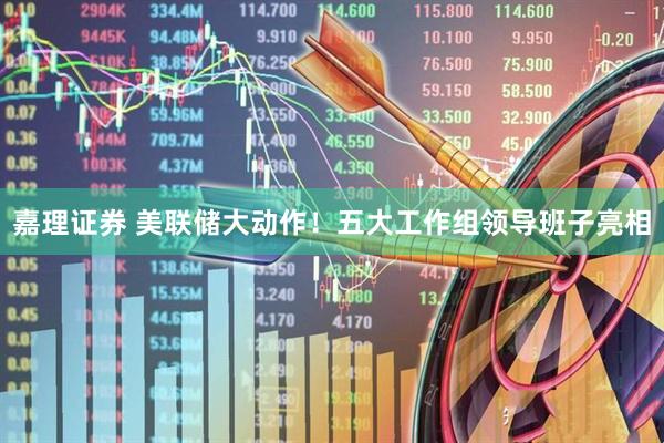嘉理证券 美联储大动作！五大工作组领导班子亮相