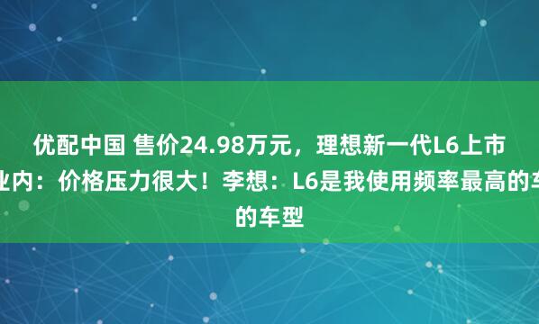 优配中国 售价24.98万元，理想新一代L6上市，业内：价格压力很大！李想：L6是我使用频率最高的车型