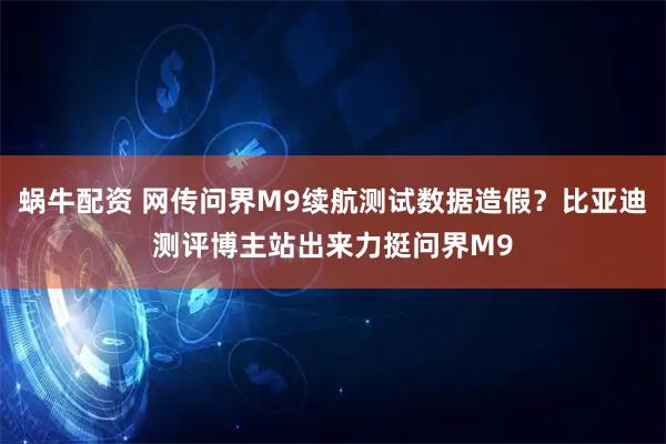 蜗牛配资 网传问界M9续航测试数据造假？比亚迪测评博主站出来力挺问界M9