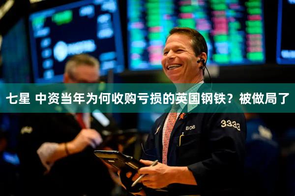 七星 中资当年为何收购亏损的英国钢铁?被做局了