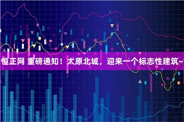 恒正网 重磅通知！太原北城，迎来一个标志性建筑~