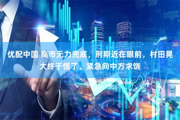 优配中国 高市无力兜底,刑期近在眼前,村田晃大终于慌了,紧急向中方求饶