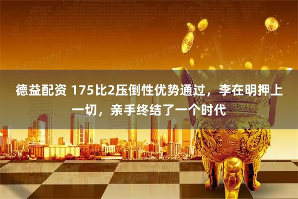 德益配资 175比2压倒性优势通过,李在明押上一切,亲手终结了一个时代
