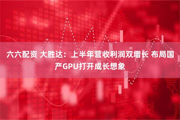 六六配资 大胜达：上半年营收利润双增长 布局国产GPU打开成长想象