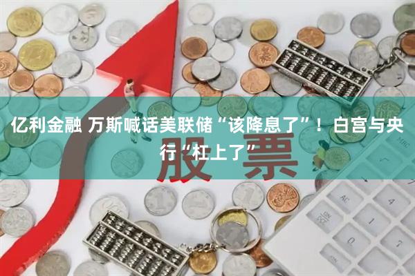 亿利金融 万斯喊话美联储“该降息了”！白宫与央行“杠上了”