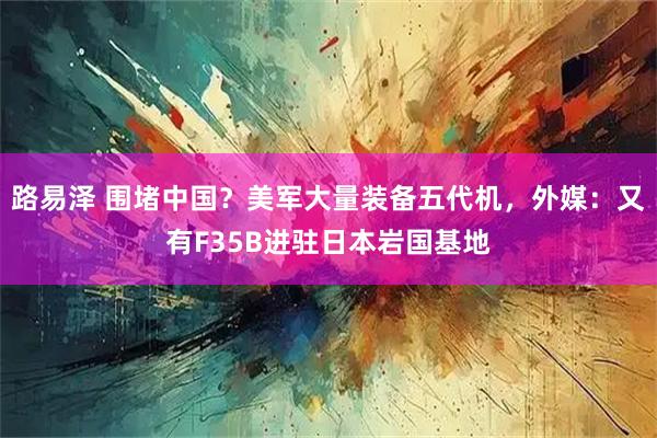 路易泽 围堵中国？美军大量装备五代机，外媒：又有F35B进驻日本岩国基地